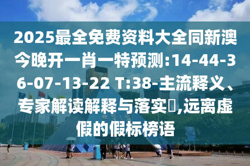 2025最全免費資料大全同新澳今晚開一肖一特預(yù)測:14-44-36-07-13-22 T:38-主流釋義、專家解讀解釋與落實?,遠(yuǎn)離虛假的假標(biāo)榜語