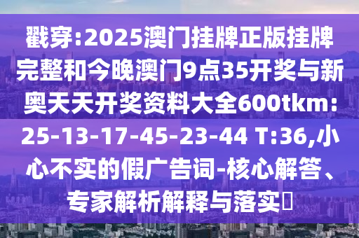 戳穿:2025澳門掛牌正版掛牌完整和今晚澳門9點35開獎與新奧天天開獎資料大全600tkm:25-13-17-45-23-44 T:36,小心不實的假廣告詞-核心解答、專家解析解釋與落實?