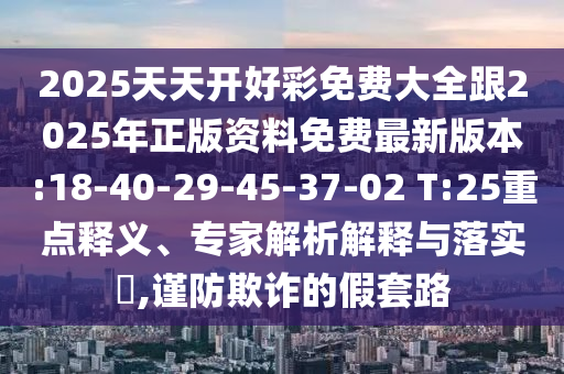 2025天天開好彩免費(fèi)大全跟2025年正版資料免費(fèi)最新版本:18-40-29-45-37-02 T:25重點(diǎn)釋義、專家解析解釋與落實(shí)?,謹(jǐn)防欺詐的假套路
