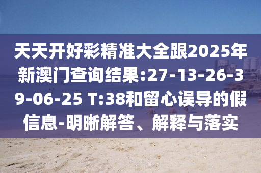 天天開好彩精準(zhǔn)大全跟2025年新澳門查詢結(jié)果:27-13-26-39-06-25 T:38和留心誤導(dǎo)的假信息-明晰解答、解釋與落實
