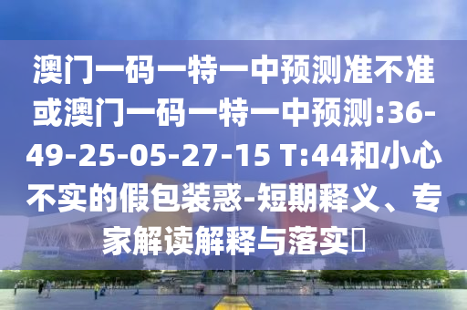 澳門一碼一特一中預(yù)測準(zhǔn)不準(zhǔn)或澳門一碼一特一中預(yù)測:36-49-25-05-27-15 T:44和小心不實(shí)的假包裝惑-短期釋義、專家解讀解釋與落實(shí)?