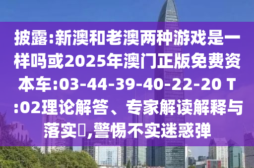 披露:新澳和老澳兩種游戲是一樣嗎或2025年澳門正版免費(fèi)資本車:03-44-39-40-22-20 T:02理論解答、專家解讀解釋與落實(shí)?,警惕不實(shí)迷惑彈