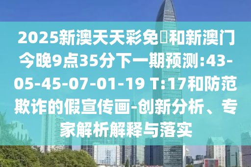 2025新澳天天彩免費和新澳門今晚9點35分下一期預測:43-05-45-07-01-19 T:17和防范欺詐的假宣傳畫-創(chuàng)新分析、專家解析解釋與落實