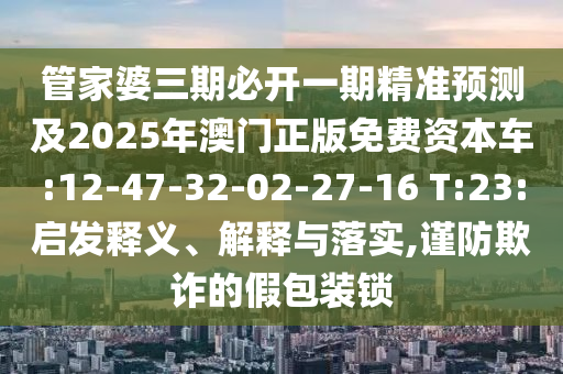 管家婆三期必開一期精準(zhǔn)預(yù)測及2025年澳門正版免費(fèi)資本車:12-47-32-02-27-16 T:23:啟發(fā)釋義、解釋與落實(shí),謹(jǐn)防欺詐的假包裝鎖