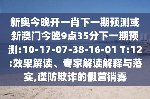 新奧今晚開一肖下一期預(yù)測(cè)或新澳門今晚9點(diǎn)35分下一期預(yù)測(cè):10-17-07-38-16-01 T:12:效果解讀、專家解讀解釋與落實(shí),謹(jǐn)防欺詐的假營(yíng)銷霧