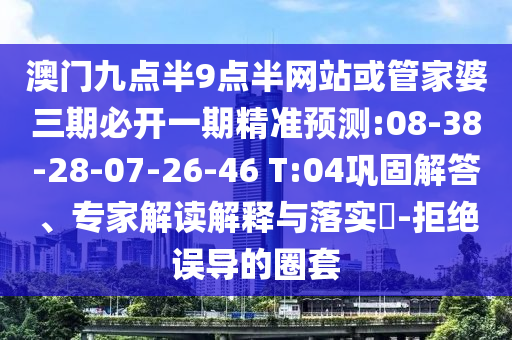 澳門九點(diǎn)半9點(diǎn)半網(wǎng)站或管家婆三期必開一期精準(zhǔn)預(yù)測(cè):08-38-28-07-26-46 T:04鞏固解答、專家解讀解釋與落實(shí)?-拒絕誤導(dǎo)的圈套