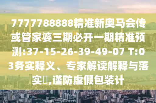 7777788888精準(zhǔn)新奧馬會(huì)傳或管家婆三期必開一期精準(zhǔn)預(yù)測(cè):37-15-26-39-49-07 T:03務(wù)實(shí)釋義、專家解讀解釋與落實(shí)?,謹(jǐn)防虛假包裝計(jì)