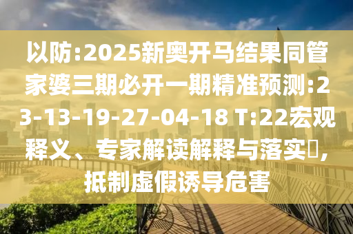 以防:2025新奧開馬結(jié)果同管家婆三期必開一期精準(zhǔn)預(yù)測:23-13-19-27-04-18 T:22宏觀釋義、專家解讀解釋與落實(shí)?,抵制虛假誘導(dǎo)危害