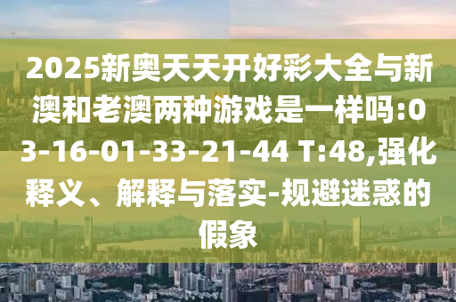 2025新奧天天開(kāi)好彩大全與新澳和老澳兩種游戲是一樣嗎:03-16-01-33-21-44 T:48,強(qiáng)化釋義、解釋與落實(shí)-規(guī)避迷惑的假象