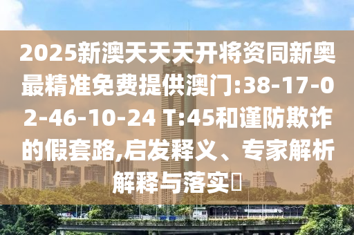2025新澳天天天開將資同新奧最精準(zhǔn)免費(fèi)提供澳門:38-17-02-46-10-24 T:45和謹(jǐn)防欺詐的假套路,啟發(fā)釋義、專家解析解釋與落實(shí)?