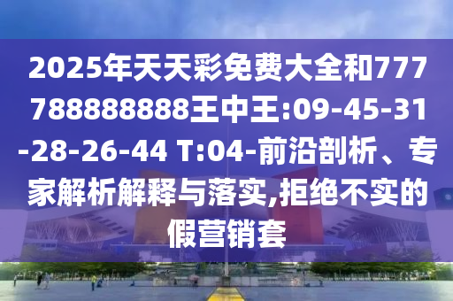 2025年天天彩免費(fèi)大全和777788888888王中王:09-45-31-28-26-44 T:04-前沿剖析、專家解析解釋與落實(shí),拒絕不實(shí)的假營銷套