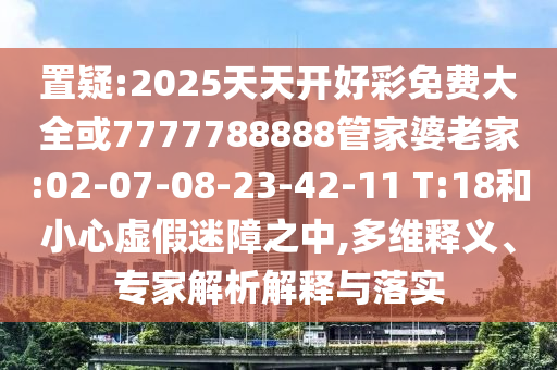 置疑:2025天天開好彩免費(fèi)大全或7777788888管家婆老家:02-07-08-23-42-11 T:18和小心虛假迷障之中,多維釋義、專家解析解釋與落實(shí)