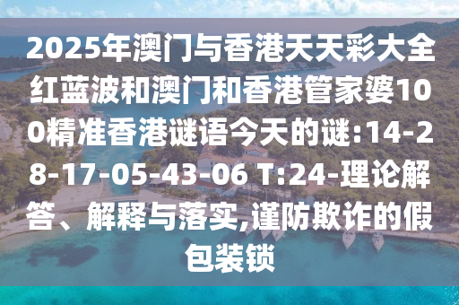2025年澳門與香港天天彩大全紅藍(lán)波和澳門和香港管家婆100精準(zhǔn)香港謎語今天的謎:14-28-17-05-43-06 T:24-理論解答、解釋與落實(shí),謹(jǐn)防欺詐的假包裝鎖