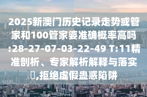 2025新澳門歷史記錄走勢或管家和100管家婆準(zhǔn)確概率高嗎:28-27-07-03-22-49 T:11精準(zhǔn)剖析、專家解析解釋與落實?,拒絕虛假蠱惑陷阱