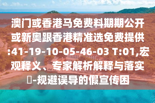 澳門或香港馬免費(fèi)料期期公開或新奧跟香港精準(zhǔn)選免費(fèi)提供:41-19-10-05-46-03 T:01,宏觀釋義、專家解析解釋與落實(shí)?-規(guī)避誤導(dǎo)的假宣傳困