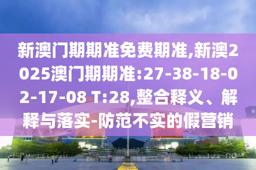 新澳門期期準(zhǔn)免費(fèi)期準(zhǔn),新澳2025澳門期期準(zhǔn):27-38-18-02-17-08 T:28,整合釋義、解釋與落實(shí)-防范不實(shí)的假營(yíng)銷