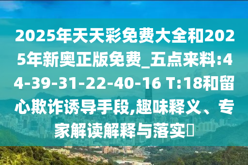 2025年天天彩免費(fèi)大全和2025年新奧正版免費(fèi)_五點(diǎn)來料:44-39-31-22-40-16 T:18和留心欺詐誘導(dǎo)手段,趣味釋義、專家解讀解釋與落實(shí)?
