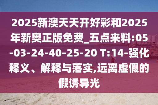 2025新澳天天開好彩和2025年新奧正版免費_五點來料:05-03-24-40-25-20 T:14-強化釋義、解釋與落實,遠離虛假的假誘導(dǎo)光