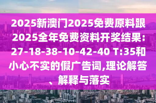 2025新澳門2025免費原料跟2025全年免費資料開獎結(jié)果:27-18-38-10-42-40 T:35和小心不實的假廣告詞,理論解答、解釋與落實