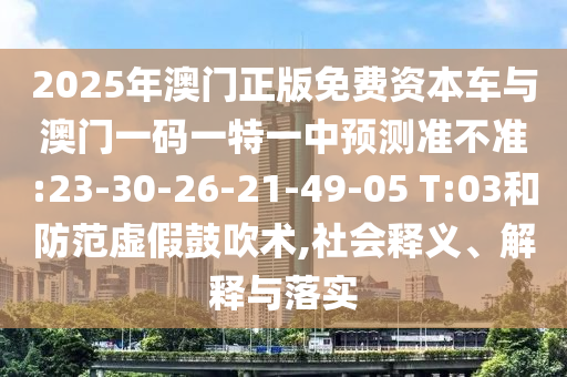 2025年澳門正版免費(fèi)資本車與澳門一碼一特一中預(yù)測準(zhǔn)不準(zhǔn):23-30-26-21-49-05 T:03和防范虛假鼓吹術(shù),社會釋義、解釋與落實(shí)