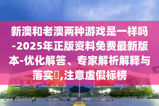 新澳和老澳兩種游戲是一樣嗎-2025年正版資料免費最新版本-優(yōu)化解答、專家解析解釋與落實?,注意虛假標(biāo)榜