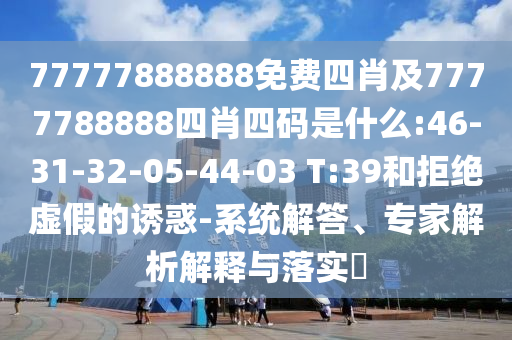 77777888888免費四肖及7777788888四肖四碼是什么:46-31-32-05-44-03 T:39和拒絕虛假的誘惑-系統(tǒng)解答、專家解析解釋與落實?