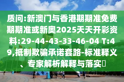 質(zhì)問:新澳門與香港期期準(zhǔn)免費(fèi)期期準(zhǔn)或新奧2025天天開彩資料:29-44-43-33-46-04 T:49,抵制欺騙承諾套路-標(biāo)準(zhǔn)釋義、專家解析解釋與落實(shí)?