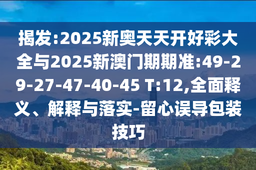 揭發(fā):2025新奧天天開好彩大全與2025新澳門期期準:49-29-27-47-40-45 T:12,全面釋義、解釋與落實-留心誤導包裝技巧
