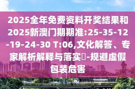 2025全年免費資料開獎結(jié)果和2025新澳門期期準:25-35-12-19-24-30 T:06,文化解答、專家解析解釋與落實?-規(guī)避虛假包裝危害