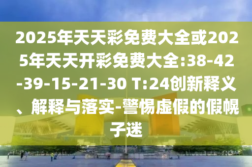 2025年天天彩免費(fèi)大全或2025年天天開(kāi)彩免費(fèi)大全:38-42-39-15-21-30 T:24創(chuàng)新釋義、解釋與落實(shí)-警惕虛假的假幌子迷