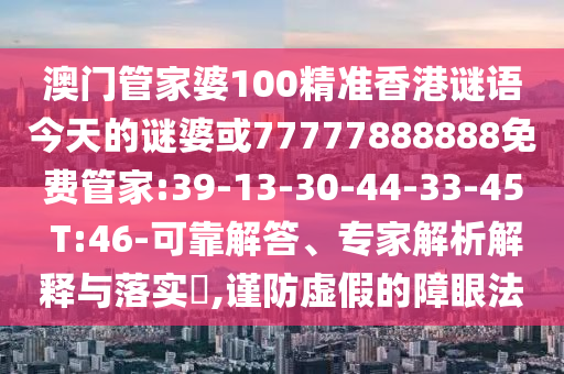 澳門管家婆100精準(zhǔn)香港謎語今天的謎婆或77777888888免費(fèi)管家:39-13-30-44-33-45 T:46-可靠解答、專家解析解釋與落實(shí)?,謹(jǐn)防虛假的障眼法