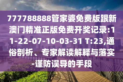 777788888管家婆免費版跟新澳門精準正版免費開獎記錄:11-22-07-10-03-31 T:23,通俗剖析、專家解讀解釋與落實-謹防誤導的手段