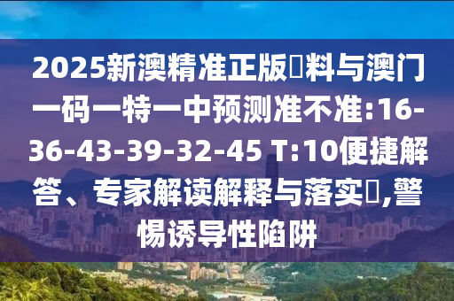 2025新澳精準(zhǔn)正版資料與澳門一碼一特一中預(yù)測準(zhǔn)不準(zhǔn):16-36-43-39-32-45 T:10便捷解答、專家解讀解釋與落實(shí)?,警惕誘導(dǎo)性陷阱
