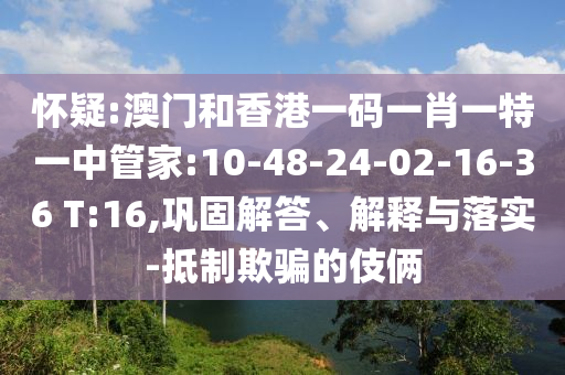 懷疑:澳門和香港一碼一肖一特一中管家:10-48-24-02-16-36 T:16,鞏固解答、解釋與落實-抵制欺騙的伎倆