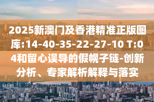 2025新澳門及香港精準正版圖庫:14-40-35-22-27-10 T:04和留心誤導的假幌子鏈-創(chuàng)新分析、專家解析解釋與落實