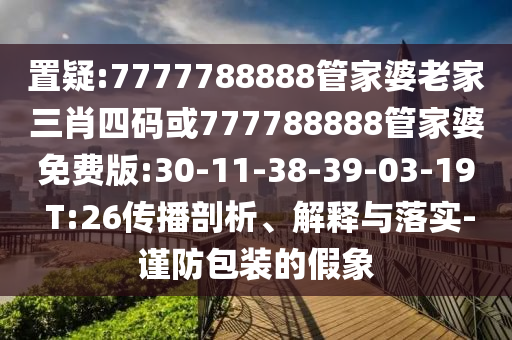 置疑:7777788888管家婆老家三肖四碼或777788888管家婆免費版:30-11-38-39-03-19 T:26傳播剖析、解釋與落實-謹(jǐn)防包裝的假象