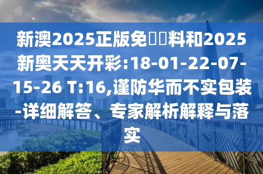 新澳2025正版免費資料和2025新奧天天開彩:18-01-22-07-15-26 T:16,謹防華而不實包裝-詳細解答、專家解析解釋與落實