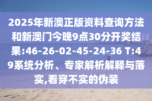 2025年新澳正版資料查詢方法和新澳門(mén)今晚9點(diǎn)30分開(kāi)獎(jiǎng)結(jié)果:46-26-02-45-24-36 T:49系統(tǒng)分析、專家解析解釋與落實(shí),看穿不實(shí)的偽裝