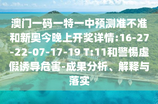 澳門一碼一特一中預(yù)測(cè)準(zhǔn)不準(zhǔn)和新奧今晚上開獎(jiǎng)詳情:16-27-22-07-17-19 T:11和警惕虛假誘導(dǎo)危害-成果分析、解釋與落實(shí)