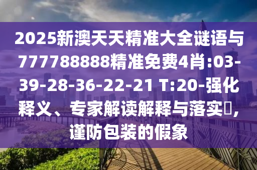 2025新澳天天精準(zhǔn)大全謎語(yǔ)與777788888精準(zhǔn)免費(fèi)4肖:03-39-28-36-22-21 T:20-強(qiáng)化釋義、專家解讀解釋與落實(shí)?,謹(jǐn)防包裝的假象