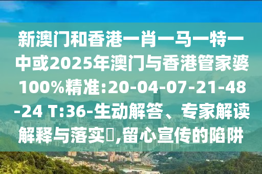 新澳門和香港一肖一馬一特一中或2025年澳門與香港管家婆100%精準(zhǔn):20-04-07-21-48-24 T:36-生動解答、專家解讀解釋與落實?,留心宣傳的陷阱