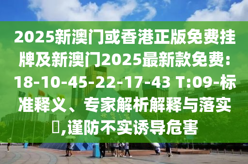 2025新澳門或香港正版免費(fèi)掛牌及新澳門2025最新款免費(fèi):18-10-45-22-17-43 T:09-標(biāo)準(zhǔn)釋義、專家解析解釋與落實(shí)?,謹(jǐn)防不實(shí)誘導(dǎo)危害