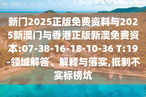 新門2025正版免費資料與2025新澳門與香港正版新澳免費資本:07-38-16-18-10-36 T:19-領域解答、解釋與落實,抵制不實標榜坑