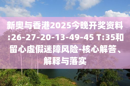 新奧與香港2025今晚開獎資料:26-27-20-13-49-45 T:35和留心虛假迷障風(fēng)險-核心解答、解釋與落實