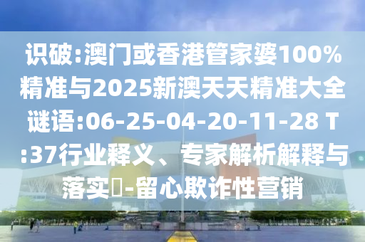 識(shí)破:澳門或香港管家婆100%精準(zhǔn)與2025新澳天天精準(zhǔn)大全謎語:06-25-04-20-11-28 T:37行業(yè)釋義、專家解析解釋與落實(shí)?-留心欺詐性營銷