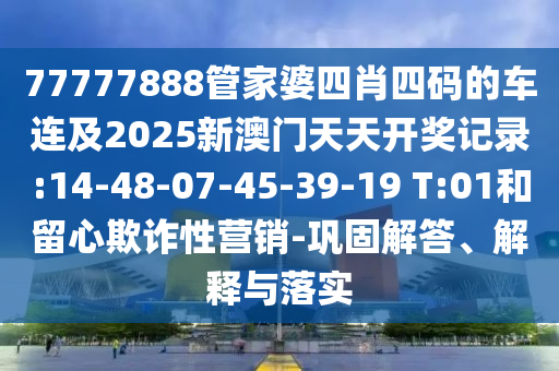 77777888管家婆四肖四碼的車連及2025新澳門天天開獎記錄:14-48-07-45-39-19 T:01和留心欺詐性營銷-鞏固解答、解釋與落實
