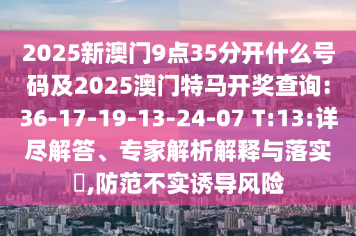 2025新澳門9點35分開什么號碼及2025澳門特馬開獎查詢:36-17-19-13-24-07 T:13:詳盡解答、專家解析解釋與落實?,防范不實誘導(dǎo)風(fēng)險