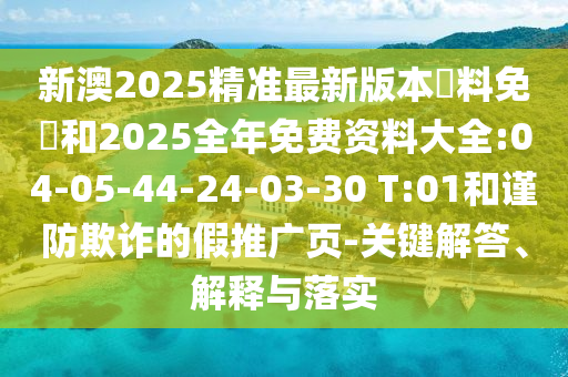 新澳2025精準(zhǔn)最新版本資料免費和2025全年免費資料大全:04-05-44-24-03-30 T:01和謹(jǐn)防欺詐的假推廣頁-關(guān)鍵解答、解釋與落實