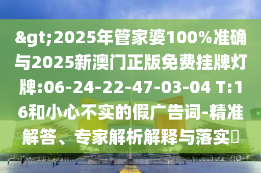 >2025年管家婆100%準確與2025新澳門正版免費掛牌燈牌:06-24-22-47-03-04 T:16和小心不實的假廣告詞-精準解答、專家解析解釋與落實?