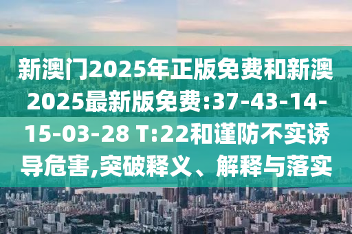 新澳門2025年正版免費和新澳2025最新版免費:37-43-14-15-03-28 T:22和謹防不實誘導(dǎo)危害,突破釋義、解釋與落實